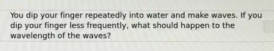 You dip your finger repeatedly into water and make waves. If you dip your finger less frequently, what should happen to the wavelength of the waves?