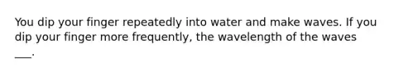 You dip your finger repeatedly into water and make waves. If you dip your finger more frequently, the wavelength of the waves ___.