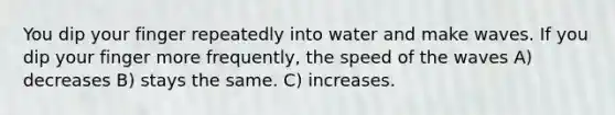 You dip your finger repeatedly into water and make waves. If you dip your finger more frequently, the speed of the waves A) decreases B) stays the same. C) increases.