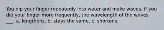 You dip your finger repeatedly into water and make waves. If you dip your finger more frequently, the wavelength of the waves ___. a. lengthens. b. stays the same. c. shortens.