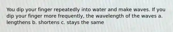 You dip your finger repeatedly into water and make waves. If you dip your finger more frequently, the wavelength of the waves a. lengthens b. shortens c. stays the same