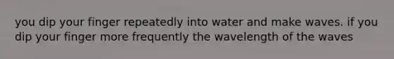 you dip your finger repeatedly into water and make waves. if you dip your finger more frequently the wavelength of the waves