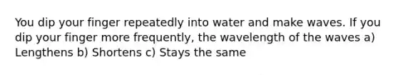 You dip your finger repeatedly into water and make waves. If you dip your finger more frequently, the wavelength of the waves a) Lengthens b) Shortens c) Stays the same