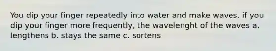 You dip your finger repeatedly into water and make waves. if you dip your finger more frequently, the wavelenght of the waves a. lengthens b. stays the same c. sortens