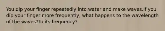 You dip your finger repeatedly into water and make waves.If you dip your finger more frequently, what happens to the wavelength of the waves?To its frequency?