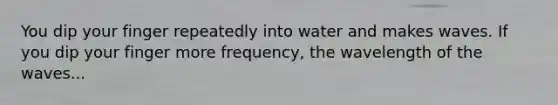 You dip your finger repeatedly into water and makes waves. If you dip your finger more frequency, the wavelength of the waves...