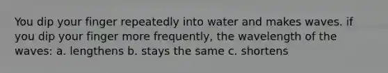 You dip your finger repeatedly into water and makes waves. if you dip your finger more frequently, the wavelength of the waves: a. lengthens b. stays the same c. shortens