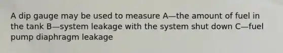 A dip gauge may be used to measure A—the amount of fuel in the tank B—system leakage with the system shut down C—fuel pump diaphragm leakage