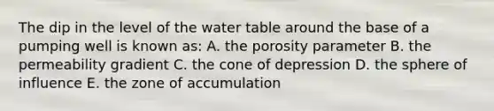 The dip in the level of <a href='https://www.questionai.com/knowledge/kra6qgcwqy-the-water-table' class='anchor-knowledge'>the water table</a> around the base of a pumping well is known as: A. the porosity parameter B. the permeability gradient C. the cone of depression D. the sphere of influence E. the zone of accumulation