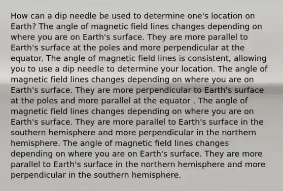 How can a dip needle be used to determine one's location on Earth? The angle of magnetic field lines changes depending on where you are on Earth's surface. They are more parallel to Earth's surface at the poles and more perpendicular at the equator. The angle of magnetic field lines is consistent, allowing you to use a dip needle to determine your location. The angle of magnetic field lines changes depending on where you are on Earth's surface. They are more perpendicular to Earth's surface at the poles and more parallel at the equator . The angle of magnetic field lines changes depending on where you are on Earth's surface. They are more parallel to Earth's surface in the southern hemisphere and more perpendicular in the northern hemisphere. The angle of magnetic field lines changes depending on where you are on Earth's surface. They are more parallel to Earth's surface in the northern hemisphere and more perpendicular in the southern hemisphere.