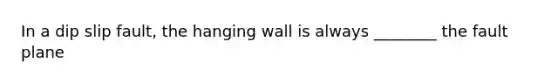 In a dip slip fault, the hanging wall is always ________ the fault plane