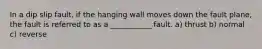 In a dip slip fault, if the hanging wall moves down the fault plane, the fault is referred to as a ___________ fault. a) thrust b) normal c) reverse