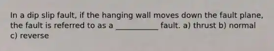 In a dip slip fault, if the hanging wall moves down the fault plane, the fault is referred to as a ___________ fault. a) thrust b) normal c) reverse