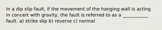 In a dip slip fault, if the movement of the hanging wall is acting in concert with gravity, the fault is referred to as a ___________ fault. a) strike slip b) reverse c) normal