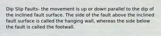 Dip Slip Faults- the movement is up or down parallel to the dip of the inclined fault surface. The side of the fault above the inclined fault surface is called the hanging wall, whereas the side below the fault is called the footwall.