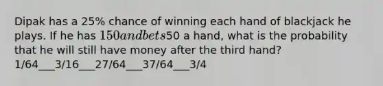 Dipak has a 25% chance of winning each hand of blackjack he plays. If he has 150 and bets50 a hand, what is the probability that he will still have money after the third hand? 1/64___3/16___27/64___37/64___3/4