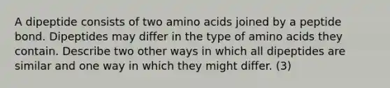 A dipeptide consists of two amino acids joined by a peptide bond. Dipeptides may differ in the type of amino acids they contain. Describe two other ways in which all dipeptides are similar and one way in which they might differ. (3)