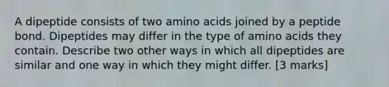 A dipeptide consists of two <a href='https://www.questionai.com/knowledge/k9gb720LCl-amino-acids' class='anchor-knowledge'>amino acids</a> joined by a peptide bond. Dipeptides may differ in the type of amino acids they contain. Describe two other ways in which all dipeptides are similar and one way in which they might differ. [3 marks]