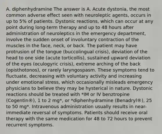 A. diphenhydramine The answer is A. Acute dystonia, the most common adverse effect seen with neuroleptic agents, occurs in up to 5% of patients. Dystonic reactions, which can occur at any point during long-term therapy and up to 48 hours after administration of neuroleptics in the emergency department, involve the sudden onset of involuntary contraction of the muscles in the face, neck, or back. The patient may have protrusion of the tongue (buccolingual crisis), deviation of the head to one side (acute torticollis), sustained upward deviation of the eyes (oculogyric crisis), extreme arching of the back (opisthotonos), or rarely laryngospasm. These symptoms tend to fluctuate, decreasing with voluntary activity and increasing under emotional stress, which occasionally misleads emergency physicians to believe they may be hysterical in nature. Dystonic reactions should be treated with *IM or IV benztropine (Cogentin®), 1 to 2 mg*, or *diphenhydramine (Benadryl®), 25 to 50 mg*. Intravenous administration usually results in near-immediate reversal of symptoms. Patients should receive oral therapy with the same medication for 48 to 72 hours to prevent recurrent symptoms.