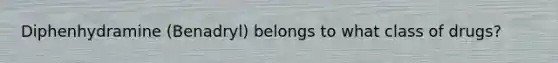 Diphenhydramine (Benadryl) belongs to what class of drugs?