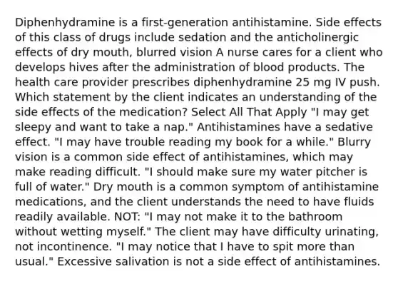 Diphenhydramine is a first-generation antihistamine. Side effects of this class of drugs include sedation and the anticholinergic effects of dry mouth, blurred vision A nurse cares for a client who develops hives after the administration of blood products. The health care provider prescribes diphenhydramine 25 mg IV push. Which statement by the client indicates an understanding of the side effects of the medication? Select All That Apply "I may get sleepy and want to take a nap." Antihistamines have a sedative effect. "I may have trouble reading my book for a while." Blurry vision is a common side effect of antihistamines, which may make reading difficult. "I should make sure my water pitcher is full of water." Dry mouth is a common symptom of antihistamine medications, and the client understands the need to have fluids readily available. NOT: "I may not make it to the bathroom without wetting myself." The client may have difficulty urinating, not incontinence. "I may notice that I have to spit more than usual." Excessive salivation is not a side effect of antihistamines.