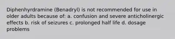 Diphenhyrdramine (Benadryl) is not recommended for use in older adults because of: a. confusion and severe anticholinergic effects b. risk of seizures c. prolonged half life d. dosage problems