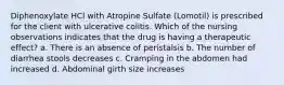 Diphenoxylate HCl with Atropine Sulfate (Lomotil) is prescribed for the client with ulcerative colitis. Which of the nursing observations indicates that the drug is having a therapeutic effect? a. There is an absence of peristalsis b. The number of diarrhea stools decreases c. Cramping in the abdomen had increased d. Abdominal girth size increases