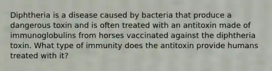 Diphtheria is a disease caused by bacteria that produce a dangerous toxin and is often treated with an antitoxin made of immunoglobulins from horses vaccinated against the diphtheria toxin. What type of immunity does the antitoxin provide humans treated with it?