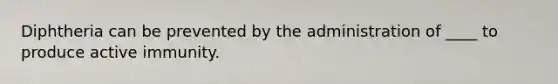 Diphtheria can be prevented by the administration of ____ to produce active immunity.
