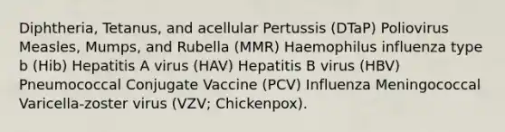 Diphtheria, Tetanus, and acellular Pertussis (DTaP) Poliovirus Measles, Mumps, and Rubella (MMR) Haemophilus influenza type b (Hib) Hepatitis A virus (HAV) Hepatitis B virus (HBV) Pneumococcal Conjugate Vaccine (PCV) Influenza Meningococcal Varicella-zoster virus (VZV; Chickenpox).