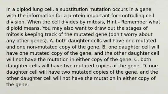 In a diplod lung cell, a substitution mutation occurs in a gene with the information for a protein important for controlling <a href='https://www.questionai.com/knowledge/kjHVAH8Me4-cell-division' class='anchor-knowledge'>cell division</a>. When the cell divides by mitosis, Hint - Remember what diploid means. You may also want to draw out the stages of mitosis keeping track of the mutated gene (don't worry about any other genes). A. both daughter cells will have one mutated and one non-mutated copy of the gene. B. one daughter cell will have one mutated copy of the gene, and the other daughter cell will not have the mutation in either copy of the gene. C. both daughter cells will have two mutated copies of the gene. D. one daughter cell will have two mutated copies of the gene, and the other daughter cell will not have the mutation in either copy of the gene.