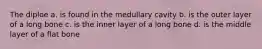 The diploe a. is found in the medullary cavity b. is the outer layer of a long bone c. is the inner layer of a long bone d. is the middle layer of a flat bone