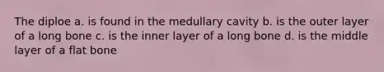 The diploe a. is found in the medullary cavity b. is the outer layer of a long bone c. is the inner layer of a long bone d. is the middle layer of a flat bone