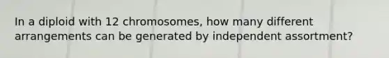 In a diploid with 12 chromosomes, how many different arrangements can be generated by independent assortment?