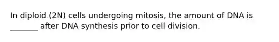 In diploid (2N) cells undergoing mitosis, the amount of DNA is _______ after DNA synthesis prior to cell division.