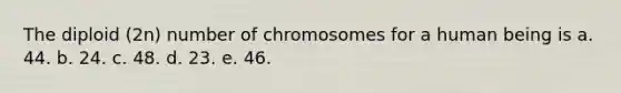 The diploid (2n) number of chromosomes for a human being is a. 44. b. 24. c. 48. d. 23. e. 46.