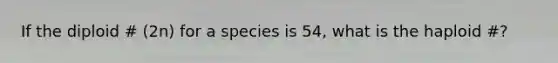 If the diploid # (2n) for a species is 54, what is the haploid #?