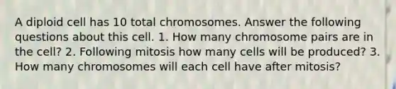 A diploid cell has 10 total chromosomes. Answer the following questions about this cell. 1. How many chromosome pairs are in the cell? 2. Following mitosis how many cells will be produced? 3. How many chromosomes will each cell have after mitosis?