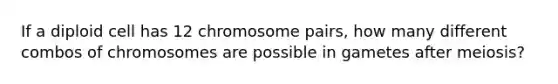 If a diploid cell has 12 chromosome pairs, how many different combos of chromosomes are possible in gametes after meiosis?