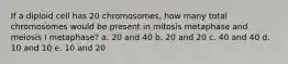 If a diploid cell has 20 chromosomes, how many total chromosomes would be present in mitosis metaphase and meiosis I metaphase? a. 20 and 40 b. 20 and 20 c. 40 and 40 d. 10 and 10 e. 10 and 20