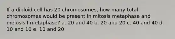 If a diploid cell has 20 chromosomes, how many total chromosomes would be present in mitosis metaphase and meiosis I metaphase? a. 20 and 40 b. 20 and 20 c. 40 and 40 d. 10 and 10 e. 10 and 20