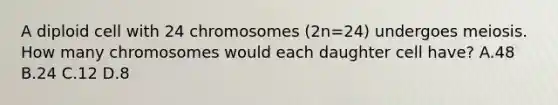 A diploid cell with 24 chromosomes (2n=24) undergoes meiosis. How many chromosomes would each daughter cell have? A.48 B.24 C.12 D.8