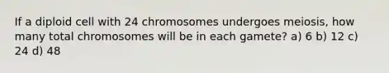 If a diploid cell with 24 chromosomes undergoes meiosis, how many total chromosomes will be in each gamete? a) 6 b) 12 c) 24 d) 48