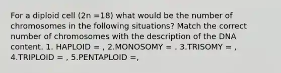 For a diploid cell (2n =18) what would be the number of chromosomes in the following situations? Match the correct number of chromosomes with the description of the DNA content. 1. HAPLOID = , 2.MONOSOMY = . 3.TRISOMY = , 4.TRIPLOID = , 5.PENTAPLOID =,