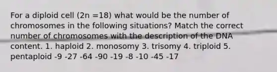 For a diploid cell (2n =18) what would be the number of chromosomes in the following situations? Match the correct number of chromosomes with the description of the DNA content. 1. haploid 2. monosomy 3. trisomy 4. triploid 5. pentaploid -9 -27 -64 -90 -19 -8 -10 -45 -17