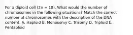 For a diploid cell (2n = 18). What would the number of chromosomes in the following situations? Match the correct number of chromosomes with the description of the DNA content. A. Haploid B. Monosomy C. Trisomy D. Triploid E. Pentaploid