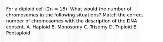 For a diploid cell (2n = 18). What would the number of chromosomes in the following situations? Match the correct number of chromosomes with the description of the DNA content. A. Haploid B. Monosomy C. Trisomy D. Triploid E. Pentaploid