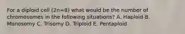 For a diploid cell (2n=8) what would be the number of chromosomes in the following situations? A. Haploid B. Monosomy C. Trisomy D. Triploid E. Pentaploid