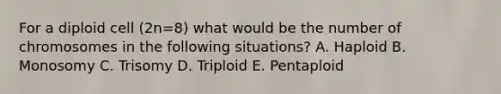 For a diploid cell (2n=8) what would be the number of chromosomes in the following situations? A. Haploid B. Monosomy C. Trisomy D. Triploid E. Pentaploid