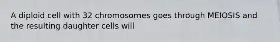 A diploid cell with 32 chromosomes goes through MEIOSIS and the resulting daughter cells will